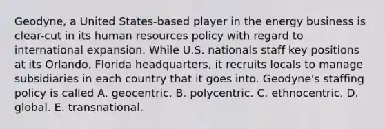 Geodyne, a United States-based player in the energy business is clear-cut in its human resources policy with regard to international expansion. While U.S. nationals staff key positions at its Orlando, Florida headquarters, it recruits locals to manage subsidiaries in each country that it goes into. Geodyne's staffing policy is called A. geocentric. B. polycentric. C. ethnocentric. D. global. E. transnational.