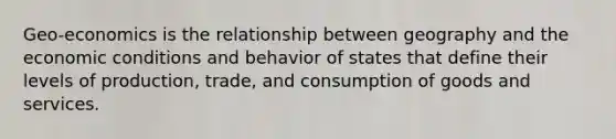 Geo-economics is the relationship between geography and the economic conditions and behavior of states that define their levels of production, trade, and consumption of goods and services.