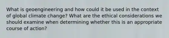 What is geoengineering and how could it be used in the context of global climate change? What are the ethical considerations we should examine when determining whether this is an appropriate course of action?