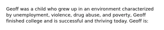 Geoff was a child who grew up in an environment characterized by unemployment, violence, drug abuse, and poverty, Geoff finished college and is successful and thriving today. Geoff is: