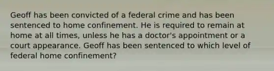 Geoff has been convicted of a federal crime and has been sentenced to home confinement. He is required to remain at home at all times, unless he has a doctor's appointment or a court appearance. Geoff has been sentenced to which level of federal home confinement?