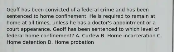 Geoff has been convicted of a federal crime and has been sentenced to home confinement. He is required to remain at home at all times, unless he has a doctor's appointment or a court appearance. Geoff has been sentenced to which level of federal home confinement? A. Curfew B. Home incarceration C. Home detention D. Home probation