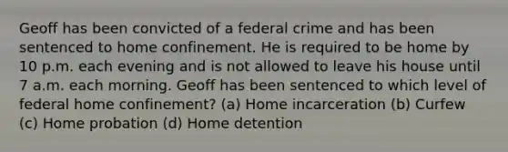 Geoff has been convicted of a federal crime and has been sentenced to home confinement. He is required to be home by 10 p.m. each evening and is not allowed to leave his house until 7 a.m. each morning. Geoff has been sentenced to which level of federal home confinement? (a) Home incarceration (b) Curfew (c) Home probation (d) Home detention