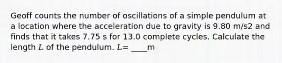 Geoff counts the number of oscillations of a simple pendulum at a location where the acceleration due to gravity is 9.80 m/s2 and finds that it takes 7.75 s for 13.0 complete cycles. Calculate the length 𝐿 of the pendulum. 𝐿= ____m