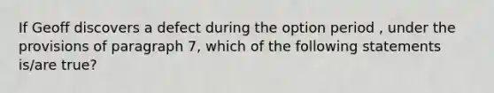 If Geoff discovers a defect during the option period , under the provisions of paragraph 7, which of the following statements is/are true?