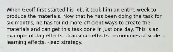 When Geoff first started his job, it took him an entire week to produce the materials. Now that he has been doing the task for six months, he has found more efficient ways to create the materials and can get this task done in just one day. This is an example of -lag effects. -transition effects. -economies of scale. -learning effects. -lead strategy.