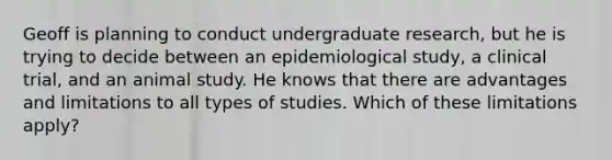 Geoff is planning to conduct undergraduate research, but he is trying to decide between an epidemiological study, a clinical trial, and an animal study. He knows that there are advantages and limitations to all types of studies. Which of these limitations apply?