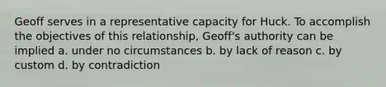 Geoff serves in a representative capacity for Huck. To accomplish the objectives of this relationship, Geoff's authority can be implied a. under no circumstances b. by lack of reason c. by custom d. by contradiction