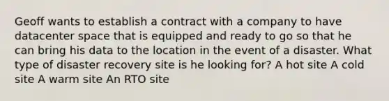 Geoff wants to establish a contract with a company to have datacenter space that is equipped and ready to go so that he can bring his data to the location in the event of a disaster. What type of disaster recovery site is he looking for? A hot site A cold site A warm site An RTO site