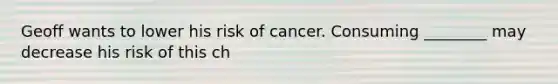 Geoff wants to lower his risk of cancer. Consuming ________ may decrease his risk of this ch