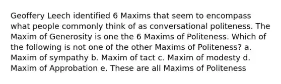 Geoffery Leech identified 6 Maxims that seem to encompass what people commonly think of as conversational politeness. The Maxim of Generosity is one the 6 Maxims of Politeness. Which of the following is not one of the other Maxims of Politeness? a. Maxim of sympathy b. Maxim of tact c. Maxim of modesty d. Maxim of Approbation e. These are all Maxims of Politeness