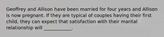 Geoffrey and Allison have been married for four years and Allison is now pregnant. If they are typical of couples having their first child, they can expect that satisfaction with their marital relationship will ____________.