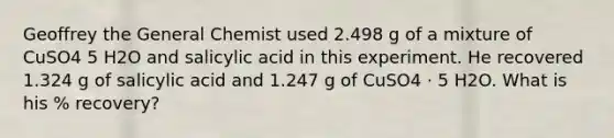 Geoffrey the General Chemist used 2.498 g of a mixture of CuSO4 5 H2O and salicylic acid in this experiment. He recovered 1.324 g of salicylic acid and 1.247 g of CuSO4 · 5 H2O. What is his % recovery?