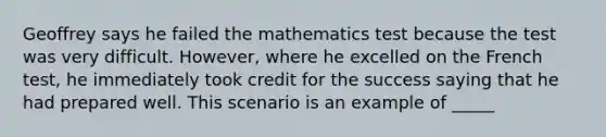 Geoffrey says he failed the mathematics test because the test was very difficult. However, where he excelled on the French test, he immediately took credit for the success saying that he had prepared well. This scenario is an example of _____