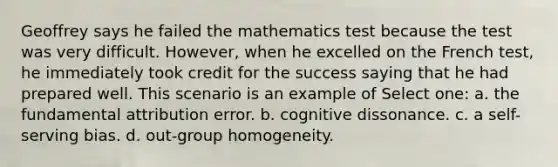 Geoffrey says he failed the mathematics test because the test was very difficult. However, when he excelled on the French test, he immediately took credit for the success saying that he had prepared well. This scenario is an example of Select one: a. the fundamental attribution error. b. cognitive dissonance. c. a self-serving bias. d. out-group homogeneity.