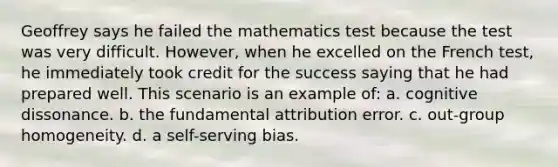 Geoffrey says he failed the mathematics test because the test was very difficult. However, when he excelled on the French test, he immediately took credit for the success saying that he had prepared well. This scenario is an example of: a. cognitive dissonance. b. the fundamental attribution error. c. out-group homogeneity. d. a self-serving bias.