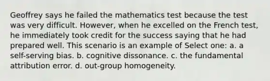 Geoffrey says he failed the mathematics test because the test was very difficult. However, when he excelled on the French test, he immediately took credit for the success saying that he had prepared well. This scenario is an example of Select one: a. a self-serving bias. b. cognitive dissonance. c. the fundamental attribution error. d. out-group homogeneity.