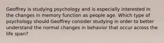 Geoffrey is studying psychology and is especially interested in the changes in memory function as people age. Which type of psychology should Geoffrey consider studying in order to better understand the normal changes in behavior that occur across the life span?