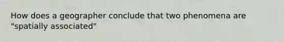 How does a geographer conclude that two phenomena are "spatially associated"