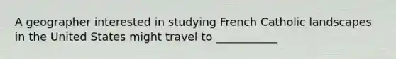 A geographer interested in studying French Catholic landscapes in the United States might travel to ___________