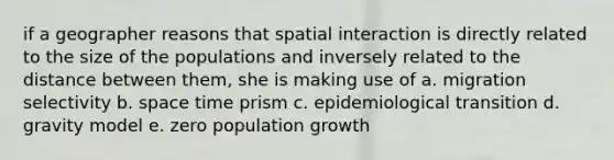 if a geographer reasons that spatial interaction is directly related to the size of the populations and inversely related to the distance between them, she is making use of a. migration selectivity b. space time prism c. epidemiological transition d. gravity model e. zero population growth