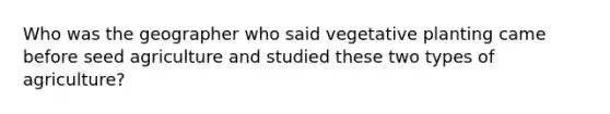 Who was the geographer who said vegetative planting came before seed agriculture and studied these two types of agriculture?