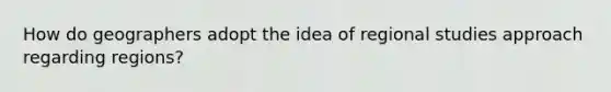 How do geographers adopt the idea of regional studies approach regarding regions?