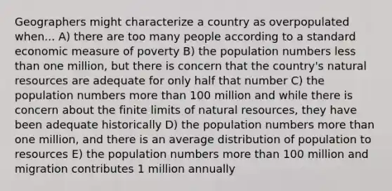 Geographers might characterize a country as overpopulated when... A) there are too many people according to a standard economic measure of poverty B) the population numbers less than one million, but there is concern that the country's natural resources are adequate for only half that number C) the population numbers more than 100 million and while there is concern about the finite limits of natural resources, they have been adequate historically D) the population numbers more than one million, and there is an average distribution of population to resources E) the population numbers more than 100 million and migration contributes 1 million annually