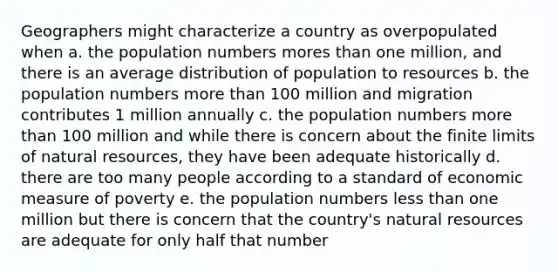 Geographers might characterize a country as overpopulated when a. the population numbers mores than one million, and there is an average distribution of population to resources b. the population numbers more than 100 million and migration contributes 1 million annually c. the population numbers more than 100 million and while there is concern about the finite limits of natural resources, they have been adequate historically d. there are too many people according to a standard of economic measure of poverty e. the population numbers less than one million but there is concern that the country's natural resources are adequate for only half that number