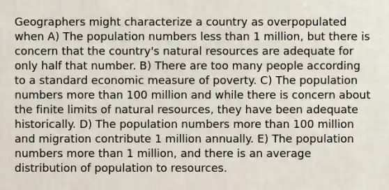 Geographers might characterize a country as overpopulated when A) The population numbers less than 1 million, but there is concern that the country's natural resources are adequate for only half that number. B) There are too many people according to a standard economic measure of poverty. C) The population numbers more than 100 million and while there is concern about the finite limits of natural resources, they have been adequate historically. D) The population numbers more than 100 million and migration contribute 1 million annually. E) The population numbers more than 1 million, and there is an average distribution of population to resources.