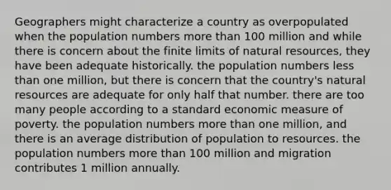 Geographers might characterize a country as overpopulated when the population numbers <a href='https://www.questionai.com/knowledge/keWHlEPx42-more-than' class='anchor-knowledge'>more than</a> 100 million and while there is concern about the finite limits of <a href='https://www.questionai.com/knowledge/k6l1d2KrZr-natural-resources' class='anchor-knowledge'>natural resources</a>, they have been adequate historically. the population numbers <a href='https://www.questionai.com/knowledge/k7BtlYpAMX-less-than' class='anchor-knowledge'>less than</a> one million, but there is concern that the country's natural resources are adequate for only half that number. there are too many people according to a standard economic measure of poverty. the population numbers more than one million, and there is an average distribution of population to resources. the population numbers more than 100 million and migration contributes 1 million annually.