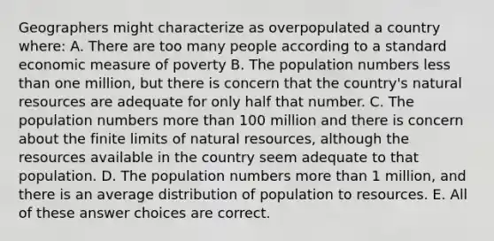 Geographers might characterize as overpopulated a country where: A. There are too many people according to a standard economic measure of poverty B. The population numbers <a href='https://www.questionai.com/knowledge/k7BtlYpAMX-less-than' class='anchor-knowledge'>less than</a> one million, but there is concern that the country's <a href='https://www.questionai.com/knowledge/k6l1d2KrZr-natural-resources' class='anchor-knowledge'>natural resources</a> are adequate for only half that number. C. The population numbers <a href='https://www.questionai.com/knowledge/keWHlEPx42-more-than' class='anchor-knowledge'>more than</a> 100 million and there is concern about the finite limits of natural resources, although the resources available in the country seem adequate to that population. D. The population numbers more than 1 million, and there is an average distribution of population to resources. E. All of these answer choices are correct.