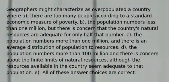 Geographers might characterize as overpopulated a country where a). there are too many people according to a standard economic measure of poverty. b). the population numbers less than one million, but there is concern that the country's natural resources are adequate for only half that number. c). the population numbers more than one million, and there is an average distribution of population to resources. d). the population numbers more than 100 million and there is concern about the finite limits of natural resources, although the resources available in the country seem adequate to that population. e). All of these answer choices are correct.