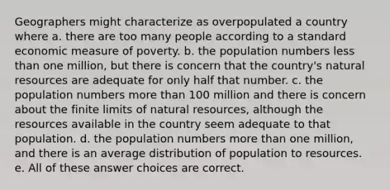 Geographers might characterize as overpopulated a country where a. there are too many people according to a standard economic measure of poverty. b. the population numbers less than one million, but there is concern that the country's natural resources are adequate for only half that number. c. the population numbers more than 100 million and there is concern about the finite limits of natural resources, although the resources available in the country seem adequate to that population. d. the population numbers more than one million, and there is an average distribution of population to resources. e. All of these answer choices are correct.