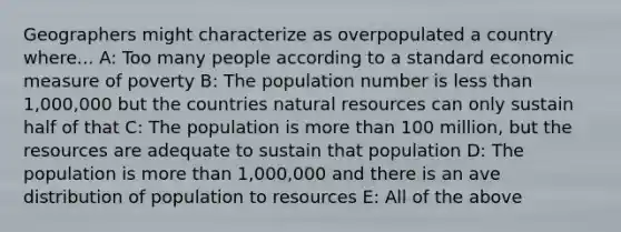 Geographers might characterize as overpopulated a country where... A: Too many people according to a standard economic measure of poverty B: The population number is less than 1,000,000 but the countries natural resources can only sustain half of that C: The population is more than 100 million, but the resources are adequate to sustain that population D: The population is more than 1,000,000 and there is an ave distribution of population to resources E: All of the above