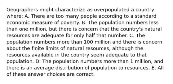 Geographers might characterize as overpopulated a country where: A. There are too many people according to a standard economic measure of poverty. B. The population numbers less than one million, but there is concern that the country's natural resources are adequate for only half that number. C. The population numbers more than 100 million and there is concern about the finite limits of natural resources, although the resources available in the country seem adequate to that population. D. The population numbers more than 1 million, and there is an average distribution of population to resources. E. All of these answer choices are correct.