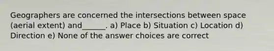 Geographers are concerned the intersections between space (aerial extent) and______. a) Place b) Situation c) Location d) Direction e) None of the answer choices are correct