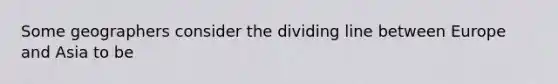 Some geographers consider the dividing line between Europe and Asia to be