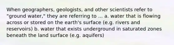 When geographers, geologists, and other scientists refer to "ground water," they are referring to ... a. water that is flowing across or stored on the earth's surface (e.g. rivers and reservoirs) b. water that exists underground in saturated zones beneath the land surface (e.g. aquifers)