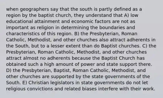 when geographers say that the south is partly defined as a region by the baptist church, they understand that A) low educational attainment and economic factors are not as important as religion in determining the boundaries and characteristics of this region. B) the Presbyterian, Roman Catholic, Methodist, and other churches also attract adherents in the South, but to a lesser extent than do Baptist churches. C) the Presbyterian, Roman Catholic, Methodist, and other churches attract almost no adherents because the Baptist Church has obtained such a high amount of power and state support there. D) the Presbyterian, Baptist, Roman Catholic, Methodist, and other churches are supported by the state governments of the South. E) Christian legislators in state governments do not let religious convictions and related biases interfere with their work.