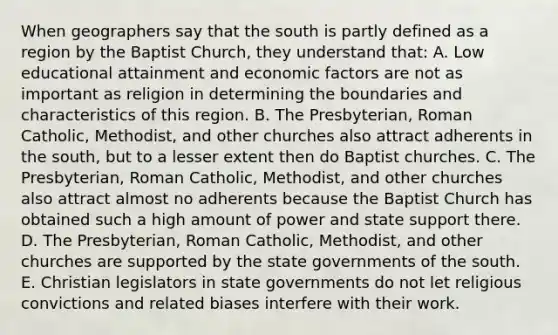 When geographers say that the south is partly defined as a region by the Baptist Church, they understand that: A. Low educational attainment and economic factors are not as important as religion in determining the boundaries and characteristics of this region. B. The Presbyterian, Roman Catholic, Methodist, and other churches also attract adherents in the south, but to a lesser extent then do Baptist churches. C. The Presbyterian, Roman Catholic, Methodist, and other churches also attract almost no adherents because the Baptist Church has obtained such a high amount of power and state support there. D. The Presbyterian, Roman Catholic, Methodist, and other churches are supported by the state governments of the south. E. Christian legislators in state governments do not let religious convictions and related biases interfere with their work.