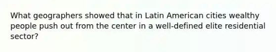 What geographers showed that in Latin American cities wealthy people push out from the center in a well-defined elite residential sector?