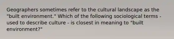 Geographers sometimes refer to the cultural landscape as the "built environment." Which of the following sociological terms - used to describe culture - is closest in meaning to "built environment?"