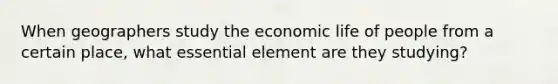 When geographers study the economic life of people from a certain place, what essential element are they studying?