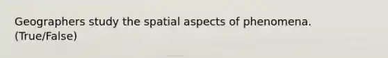 Geographers study the spatial aspects of phenomena. (True/False)