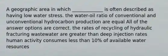 A geographic area in which _____________ is often described as having low water stress. the water-oil ratio of conventional and unconventional hydrocarbon production are equal All of the answer options are correct. the rates of recycling of hydraulic fracturing wastewater are greater than deep injection rates human activity consumes less than 10% of available water resources