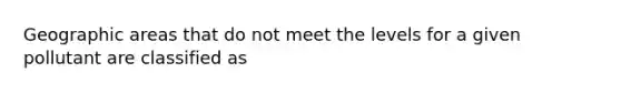 Geographic areas that do not meet the levels for a given pollutant are classified as