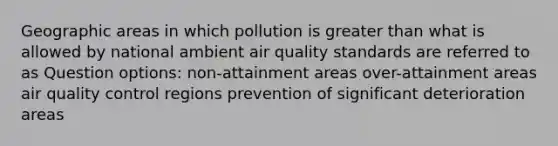 Geographic areas in which pollution is <a href='https://www.questionai.com/knowledge/ktgHnBD4o3-greater-than' class='anchor-knowledge'>greater than</a> what is allowed by national ambient air quality standards are referred to as Question options: non-attainment areas over-attainment areas air quality control regions prevention of significant deterioration areas