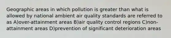 Geographic areas in which pollution is greater than what is allowed by national ambient air quality standards are referred to as A)over-attainment areas B)air quality control regions C)non-attainment areas D)prevention of significant deterioration areas