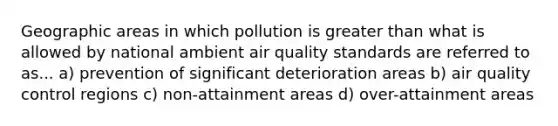 Geographic areas in which pollution is greater than what is allowed by national ambient air quality standards are referred to as... a) prevention of significant deterioration areas b) air quality control regions c) non-attainment areas d) over-attainment areas